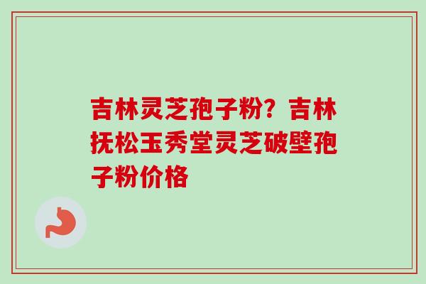 吉林灵芝孢子粉？吉林抚松玉秀堂灵芝破壁孢子粉价格