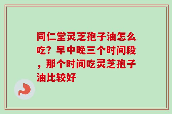 同仁堂灵芝孢子油怎么吃？早中晚三个时间段，那个时间吃灵芝孢子油比较好
