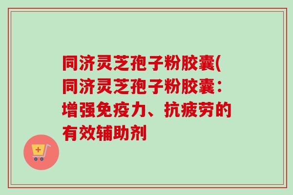 同济灵芝孢子粉胶囊(同济灵芝孢子粉胶囊：增强免疫力、抗疲劳的有效辅助剂