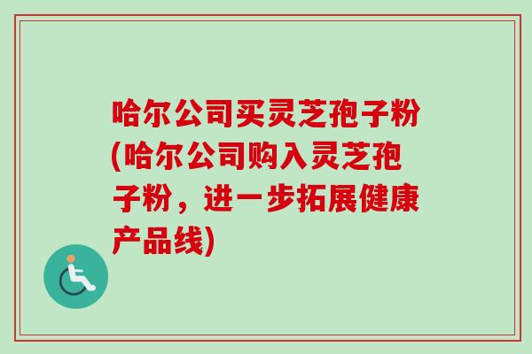 哈尔公司买灵芝孢子粉(哈尔公司购入灵芝孢子粉，进一步拓展健康产品线)