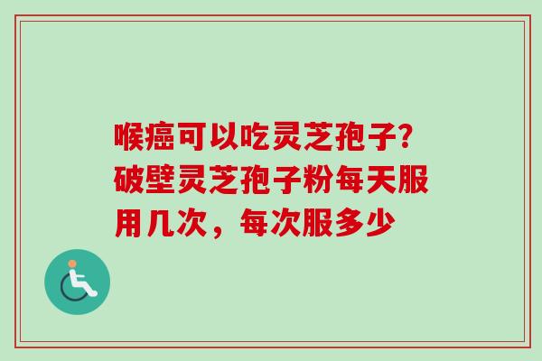 喉癌可以吃灵芝孢子？破壁灵芝孢子粉每天服用几次，每次服多少