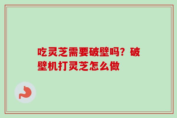 吃灵芝需要破壁吗？破壁机打灵芝怎么做