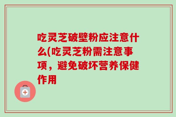 吃灵芝破壁粉应注意什么(吃灵芝粉需注意事项，避免破坏营养保健作用