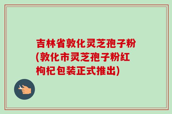 吉林省敦化灵芝孢子粉(敦化市灵芝孢子粉红枸杞包装正式推出)
