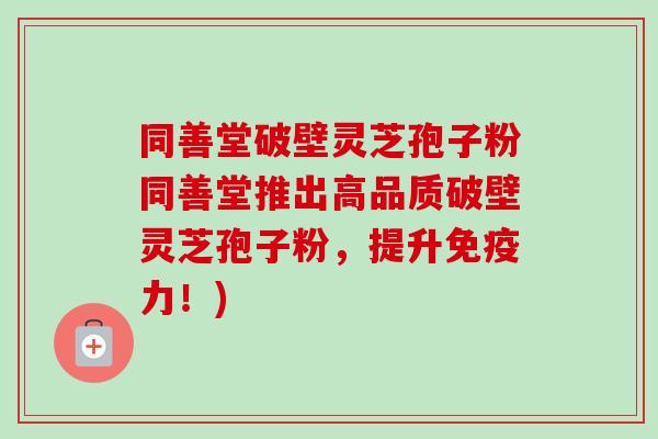 同善堂破壁灵芝孢子粉同善堂推出高品质破壁灵芝孢子粉，提升免疫力！)