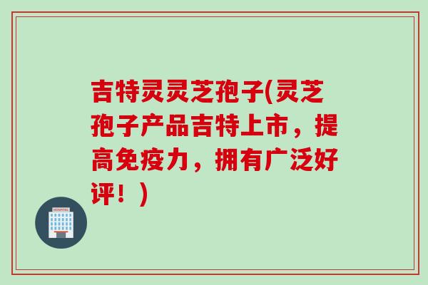 吉特灵灵芝孢子(灵芝孢子产品吉特上市，提高免疫力，拥有广泛好评！)