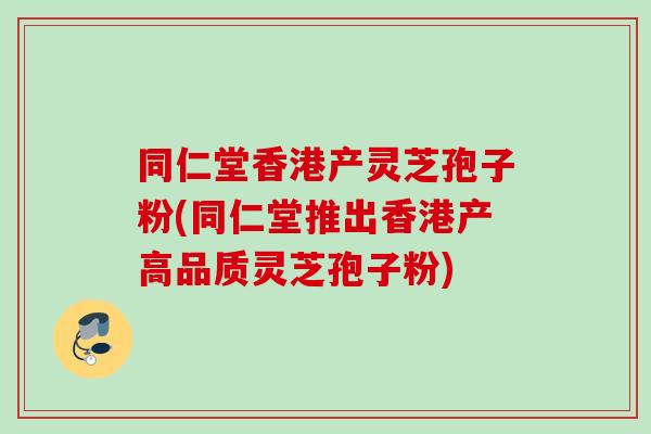 同仁堂香港产灵芝孢子粉(同仁堂推出香港产高品质灵芝孢子粉)