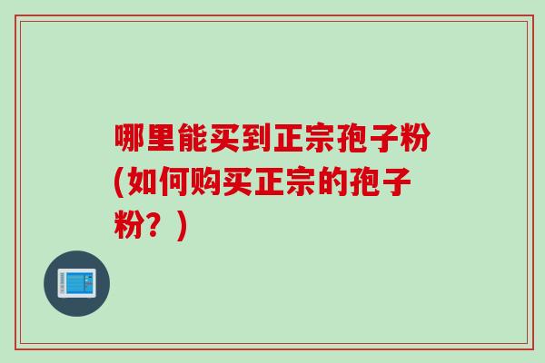 哪里能买到正宗孢子粉(如何购买正宗的孢子粉?) 哪里能买到正宗孢子粉(如何购买正宗的孢子粉?)