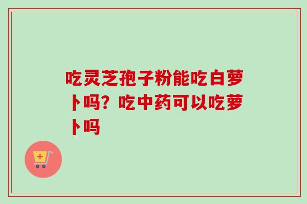 吃灵芝孢子粉能吃白萝卜吗？吃可以吃萝卜吗
