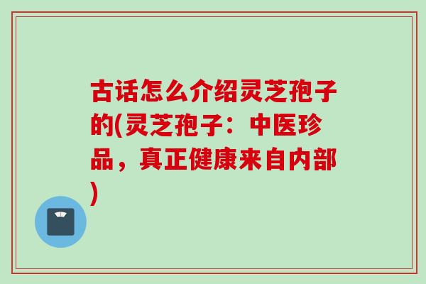古话怎么介绍灵芝孢子的(灵芝孢子：中医珍品，真正健康来自内部)