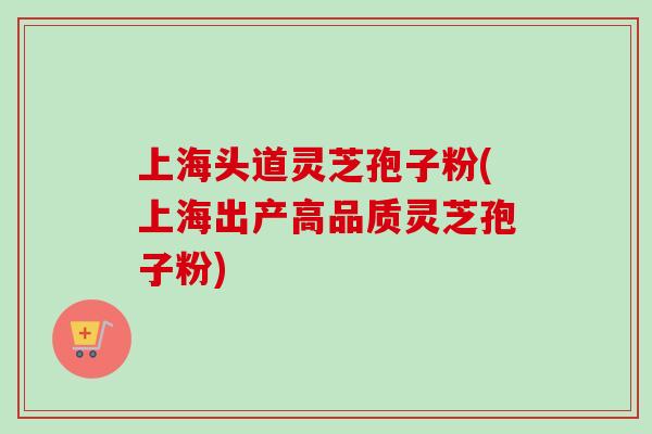 上海头道灵芝孢子粉(上海出产高品质灵芝孢子粉)