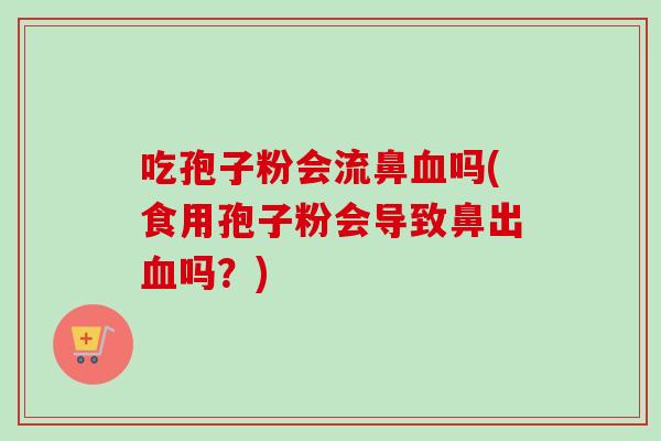 吃孢子粉会流鼻血吗(食用孢子粉会导致鼻出血吗？)