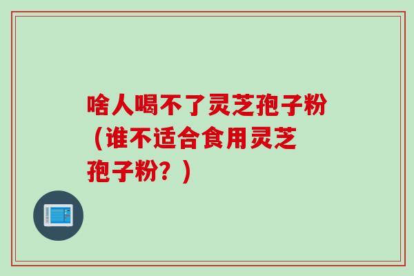 啥人喝不了灵芝孢子粉 (谁不适合食用灵芝孢子粉？)