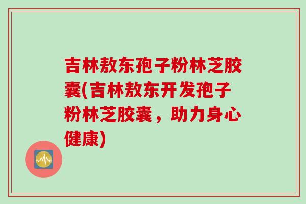 吉林敖东孢子粉林芝胶囊(吉林敖东开发孢子粉林芝胶囊，助力身心健康)