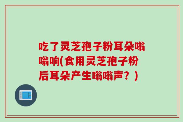 吃了灵芝孢子粉耳朵嗡嗡响(食用灵芝孢子粉后耳朵产生嗡嗡声?) 吃了灵芝孢子粉耳朵嗡嗡响(食用灵芝孢子粉后耳朵产生嗡嗡声?)