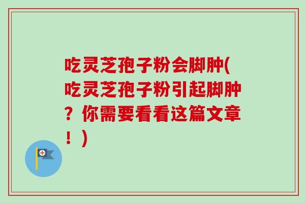 吃灵芝孢子粉会脚肿(吃灵芝孢子粉引起脚肿？你需要看看这篇文章！)