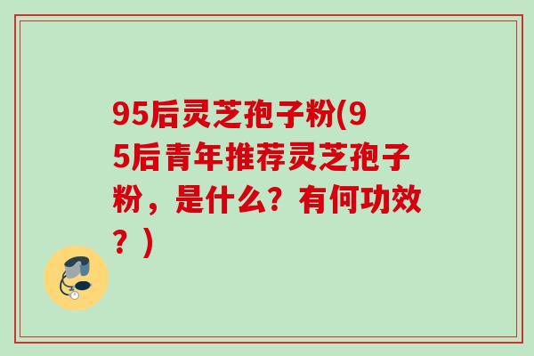 95后灵芝孢子粉(95后青年推荐灵芝孢子粉，是什么？有何功效？)