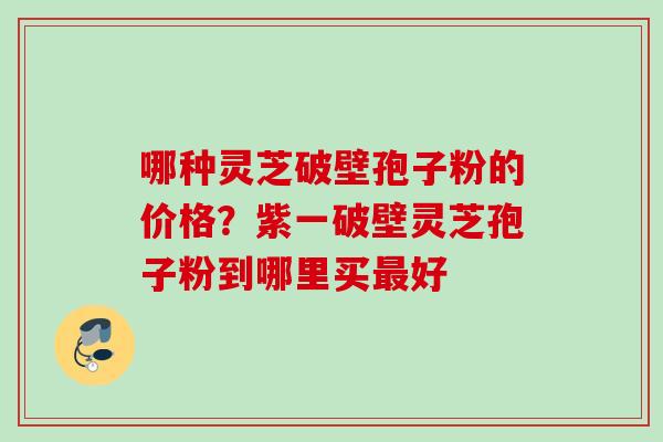 哪种灵芝破壁孢子粉的价格？紫一破壁灵芝孢子粉到哪里买最好