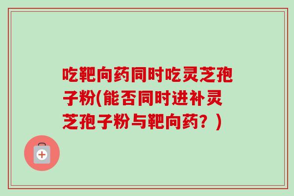 吃靶向药同时吃灵芝孢子粉(能否同时进补灵芝孢子粉与靶向药？)