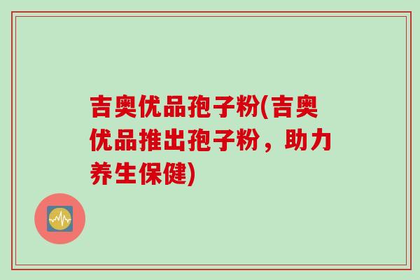 吉奥优品孢子粉(吉奥优品推出孢子粉，助力养生保健)