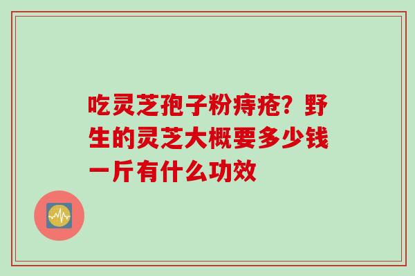 吃灵芝孢子粉痔疮？野生的灵芝大概要多少钱一斤有什么功效