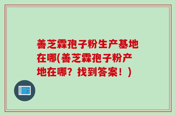 善芝霖孢子粉生产基地在哪(善芝霖孢子粉产地在哪？找到答案！)