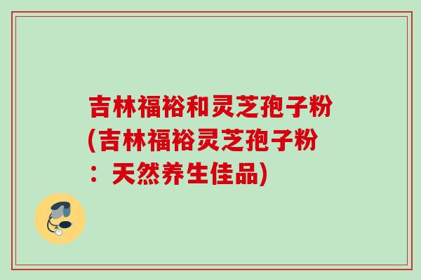 吉林福裕和灵芝孢子粉(吉林福裕灵芝孢子粉：天然养生佳品)
