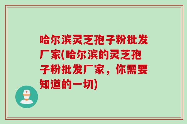 哈尔滨灵芝孢子粉批发厂家(哈尔滨的灵芝孢子粉批发厂家，你需要知道的一切)