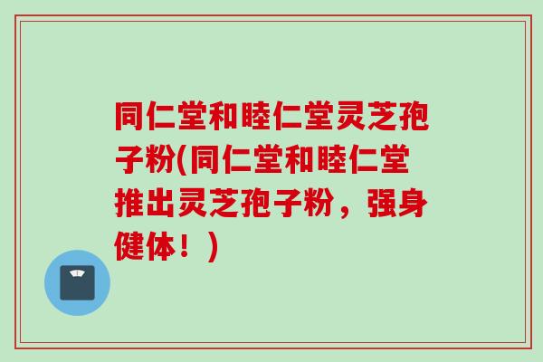 同仁堂和睦仁堂灵芝孢子粉(同仁堂和睦仁堂推出灵芝孢子粉，强身健体！)