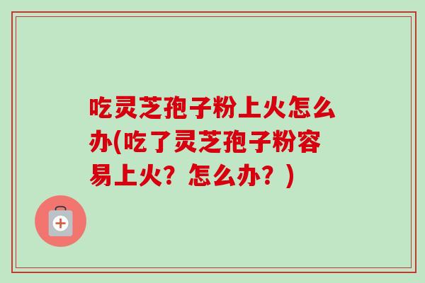 吃灵芝孢子粉上火怎么办(吃了灵芝孢子粉容易上火？怎么办？)
