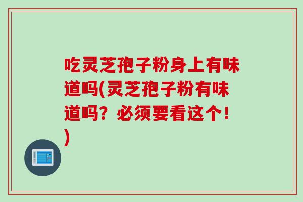 吃灵芝孢子粉身上有味道吗(灵芝孢子粉有味道吗？必须要看这个！)