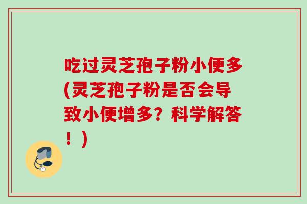 吃过灵芝孢子粉小便多(灵芝孢子粉是否会导致小便增多？科学解答！)