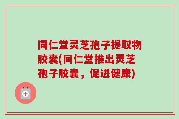 同仁堂灵芝孢子提取物胶囊(同仁堂推出灵芝孢子胶囊,促进健康) 同仁堂灵芝孢子提取物胶囊(同仁堂推出灵芝孢子胶囊,促进健康)