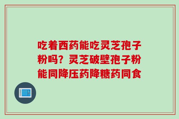 吃着西药能吃灵芝孢子粉吗？灵芝破壁孢子粉能同降压药降糖药同食
