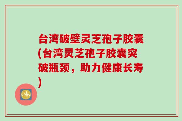 台湾破壁灵芝孢子胶囊(台湾灵芝孢子胶囊突破瓶颈，助力健康长寿)
