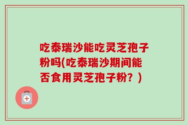 吃泰瑞沙能吃灵芝孢子粉吗(吃泰瑞沙期间能否食用灵芝孢子粉？)