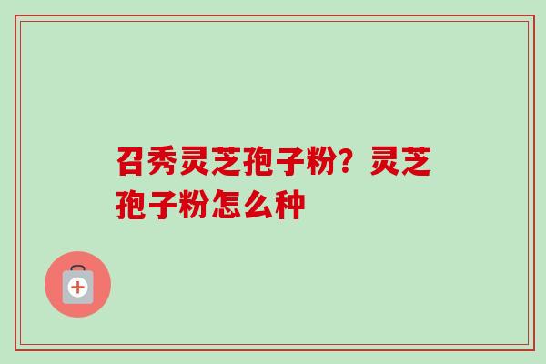召秀灵芝孢子粉?灵芝孢子粉怎么种 召秀灵芝孢子粉?灵芝孢子粉怎么种