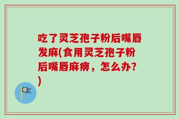 吃了灵芝孢子粉后嘴唇发麻(食用灵芝孢子粉后嘴唇麻痹，怎么办？)
