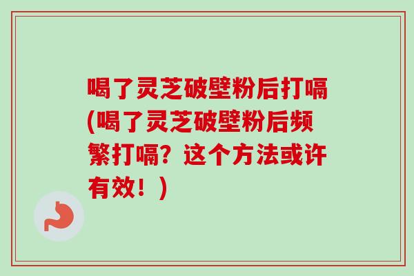 喝了灵芝破壁粉后打嗝(喝了灵芝破壁粉后频繁打嗝？这个方法或许有效！)