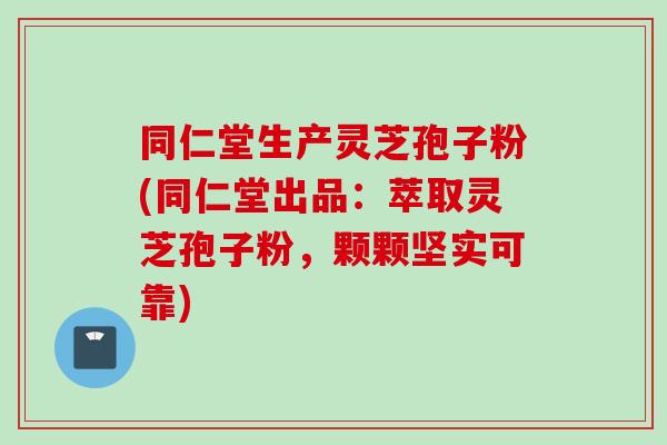 同仁堂生产灵芝孢子粉(同仁堂出品：萃取灵芝孢子粉，颗颗坚实可靠)