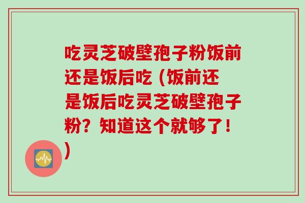 吃灵芝破壁孢子粉饭前还是饭后吃 (饭前还是饭后吃灵芝破壁孢子粉？知道这个就够了！)