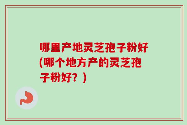 哪里产地灵芝孢子粉好(哪个地方产的灵芝孢子粉好？)
