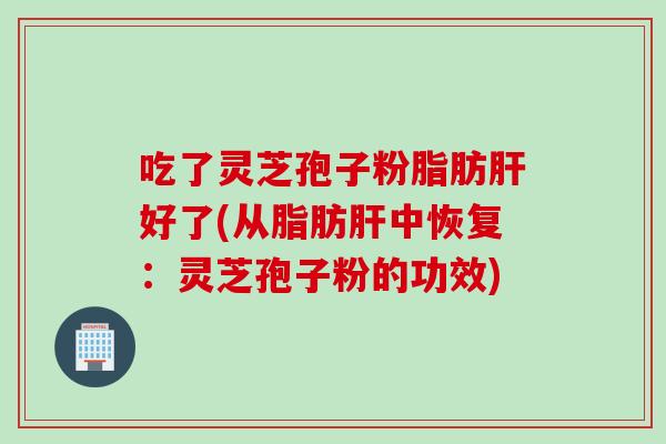 吃了灵芝孢子粉脂肪肝好了(从脂肪肝中恢复：灵芝孢子粉的功效)