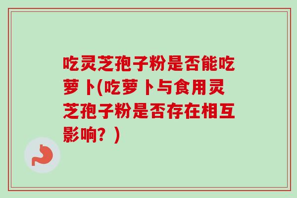 吃灵芝孢子粉是否能吃萝卜(吃萝卜与食用灵芝孢子粉是否存在相互影响？)