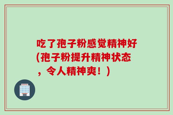 吃了孢子粉感觉精神好(孢子粉提升精神状态，令人精神爽！)
