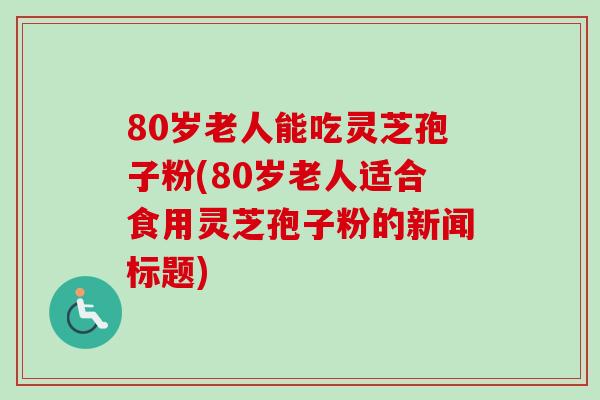 80岁老人能吃灵芝孢子粉(80岁老人适合食用灵芝孢子粉的新闻标题)
