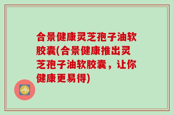 合景健康灵芝孢子油软胶囊(合景健康推出灵芝孢子油软胶囊，让你健康更易得)