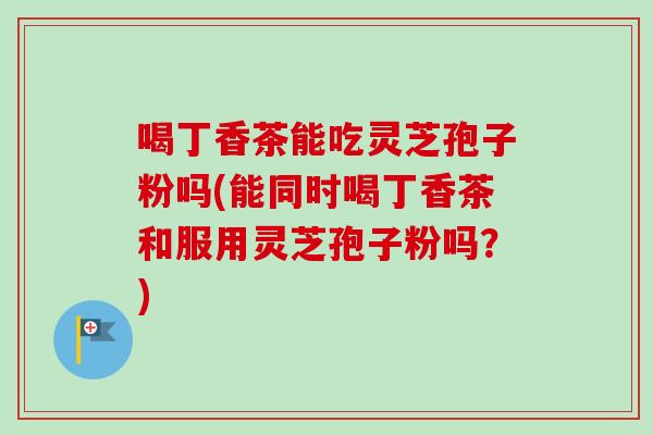 喝丁香茶能吃灵芝孢子粉吗(能同时喝丁香茶和服用灵芝孢子粉吗？)