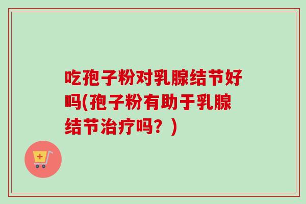 吃孢子粉对乳腺结节好吗(孢子粉有助于乳腺结节治疗吗？)
