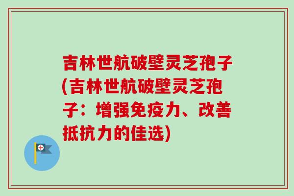 吉林世航破壁灵芝孢子(吉林世航破壁灵芝孢子：增强免疫力、改善抵抗力的佳选)